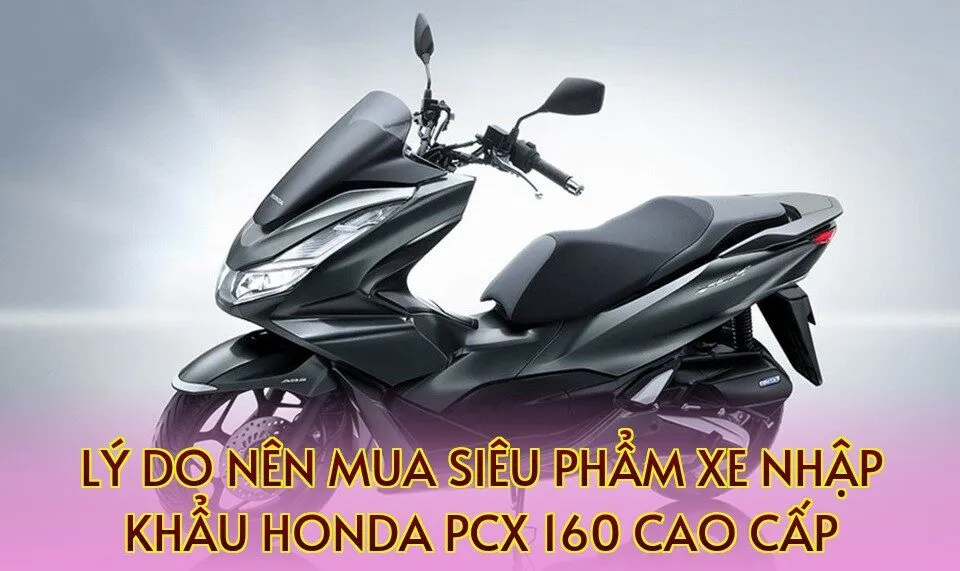 Lý do nên mua siêu phẩm xe nhập khẩu Honda PCX 160 cao cấp